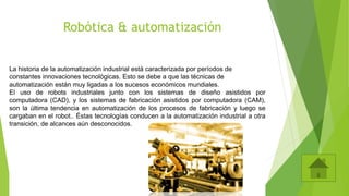 Robótica & automatización
La historia de la automatización industrial está caracterizada por períodos de
constantes innovaciones tecnológicas. Esto se debe a que las técnicas de
automatización están muy ligadas a los sucesos económicos mundiales.
El uso de robots industriales junto con los sistemas de diseño asistidos por
computadora (CAD), y los sistemas de fabricación asistidos por computadora (CAM),
son la última tendencia en automatización de los procesos de fabricación y luego se
cargaban en el robot.. Éstas tecnologías conducen a la automatización industrial a otra
transición, de alcances aún desconocidos.
 