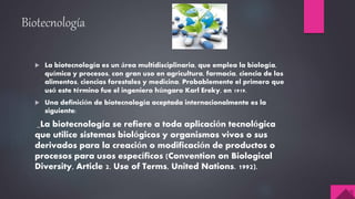 Biotecnología
 La biotecnología es un área multidisciplinaria, que emplea la biología,
química y procesos, con gran uso en agricultura, farmacia, ciencia de los
alimentos, ciencias forestales y medicina. Probablemente el primero que
usó este término fue el ingeniero húngaro Karl Ereky, en 1919.
 Una definición de biotecnología aceptada internacionalmente es la
siguiente:
_La biotecnología se refiere a toda aplicación tecnológica
que utilice sistemas biológicos y organismos vivos o sus
derivados para la creación o modificación de productos o
procesos para usos específicos (Convention on Biological
Diversity, Article 2. Use of Terms, United Nations. 1992).
 