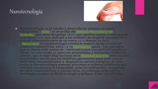 Nanotecnología
 Nanotecnología, es el estudio y desarrollo de sistemas en escala
nanométrica, “nano” es un prefijo del Sistema Internacional de
Unidades que viene del griego νάνος que significa enano, y corresponde
a un factor 10^-9, que aplicado a las unidades de longitud, corresponde a
una mil millonésima parte de un metro (10^-9 Metros) es decir
1 Nanómetro, la nanotecnología estudia la materia desde un nivel de
resolución nanométrico, entre 1 y 100Nanómetrosaprox. hay que saber
que un átomo mide menos de 1 nanómetro pero una molécula puede ser
mayor, en esta escala se observan propiedades y fenómenos totalmente
nuevos, que se rigen bajo las leyes de la Mecánica Cuántica, estas nuevas
propiedades son las que los científicos aprovechan para crear nuevos
materiales (nanomateriales) o dispositivos nanotecnológicos, de esta
forma la Nanotecnología promete soluciones a múltiples problemas que
enfrenta actualmente la humanidad, como los ambientales, energéticos,
de salud (nanomedicina), y muchos otros, sin embargo estas nuevas
tecnologías pueden conllevar a riesgos y peligros si son mal utilizadas.
 