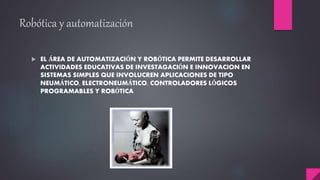 Robótica y automatización
 EL ÁREA DE AUTOMATIZACIÓN Y ROBÓTICA PERMITE DESARROLLAR
ACTIVIDADES EDUCATIVAS DE INVESTAGACIÓN E INNOVACION EN
SISTEMAS SIMPLES QUE INVOLUCREN APLICACIONES DE TIPO
NEUMÁTICO, ELECTRONEUMÁTICO, CONTROLADORES LÓGICOS
PROGRAMABLES Y ROBÓTICA
 