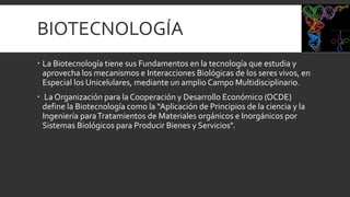 BIOTECNOLOGÍA
 La Biotecnología tiene sus Fundamentos en la tecnología que estudia y
aprovecha los mecanismos e Interacciones Biológicas de los seres vivos, en
Especial los Unicelulares, mediante un amplio Campo Multidisciplinario.
 La Organización para la Cooperación y Desarrollo Económico (OCDE)
define la Biotecnología como la “Aplicación de Principios de la ciencia y la
Ingeniería paraTratamientos de Materiales orgánicos e Inorgánicos por
Sistemas Biológicos para Producir Bienes y Servicios".
 