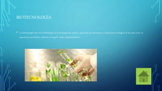 BIOTECNOLOGÍA
• La biotecnología tiene sus fundamentos en la tecnología que estudia y aprovecha los mecanismos e interacciones biológicas de los seres vivos, en
especial los unicelulares, mediante un amplio campo multidisciplinario.
 