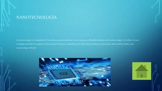 NANOTECNOLOGÍA
La nanotecnología es la manipulación de la materia a escala nanométricas. La más temprana y difundida descripción de la nanotecnología1 2 se refiere a la meta
tecnológica particular de manipular en forma precisa los átomos y moléculas para la fabricación de productos a macroescala, ahora también referida como
nanotecnología molecular.
 