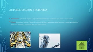 AUTOMATIZACION Y ROBOTICA
• Automatización: Aplicación de máquinas o de procedimientos automáticos en la realización de un proceso o en una industria.
• Robótica: Técnica que se utiliza en el diseño y la construcción de robots y aparatos que realizan operaciones o trabajos, generalmente en
instalaciones industriales y en sustitución de la mano de obra humana.
 