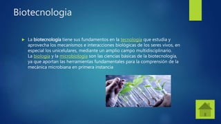 Biotecnologia
 La biotecnología tiene sus fundamentos en la tecnología que estudia y
aprovecha los mecanismos e interacciones biológicas de los seres vivos, en
especial los unicelulares, mediante un amplio campo multidisciplinario.
La biología y la microbiología son las ciencias básicas de la biotecnología,
ya que aportan las herramientas fundamentales para la comprensión de la
mecánica microbiana en primera instancia
 