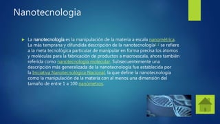 Nanotecnologia
 La nanotecnología es la manipulación de la materia a escala nanométrica.
La más temprana y difundida descripción de la nanotecnología1 2 se refiere
a la meta tecnológica particular de manipular en forma precisa los átomos
y moléculas para la fabricación de productos a macroescala, ahora también
referida como nanotecnología molecular. Subsecuentemente una
descripción más generalizada de la nanotecnología fue establecida por
la Iniciativa Nanotecnológica Nacional, la que define la nanotecnología
como la manipulación de la materia con al menos una dimensión del
tamaño de entre 1 a 100 nanómetros.
 
