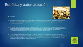 Robótica y automatización
 Robotec
 La historia de la automatización industrial está caracterizada por períodos de constantes innovaciones
tecnológicas. Esto se debe a que las técnicas de automatización están muy ligadas a los sucesos
económicos mundiales.
 El uso de robots industriales junto con los sistemas de diseño asistidos por computadora (CAD), y los
sistemas de fabricación asistidos por computadora (CAM), son la última tendencia en automatización de
los procesos de fabricación y luego se cargaban en el robot.. Éstas tecnologías conducen a la
automatización industrial a otra transición, de alcances aún desconocidos.
 Aunque el crecimiento del mercado de la industria Robótica ha sido lento en comparación con los
primeros años de la década de los 80´s, de acuerdo a algunas predicciones, la industria de la robótica está
en su infancia. Ya sea que éstas predicciones se realicen completamente, o no, es claro que la industria
robótica, en una forma o en otra, permanecerá.
 