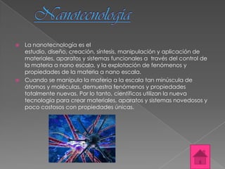  La nanotecnología es el
  estudio, diseño, creación, síntesis, manipulación y aplicación de
  materiales, aparatos y sistemas funcionales a través del control de
  la materia a nano escala, y la explotación de fenómenos y
  propiedades de la materia a nano escala.
 Cuando se manipula la materia a la escala tan minúscula de
  átomos y moléculas, demuestra fenómenos y propiedades
  totalmente nuevas. Por lo tanto, científicos utilizan la nueva
  tecnología para crear materiales, aparatos y sistemas novedosos y
  poco costosos con propiedades únicas.
 