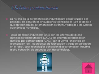    La historia de la automatización industrial esta caracterizada por
    periodos de constantes innovaciones tecnológicas .Esto se debe a
    que las técnicas de automatización están muy ligadas a los sucesos
    económicos mundiales.

   El uso de robots industriales junto con los sistemas de diseño
    asistidos por computadora (CAD),y los sistemas de fabricación
    asistidos por computadora (CAM), son la ultima tendencia en
    atomización de los procesos de fabricación y luego se cargaban
    en el robot. Estas tecnologías conducen a la automoción industrial
    a otra transición, de alcances aun desconocidos.
 