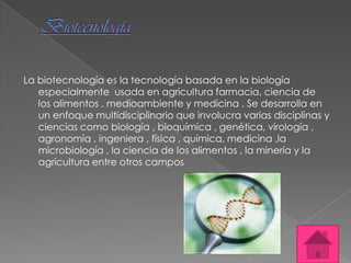 La biotecnología es la tecnología basada en la biología
   especialmente usada en agricultura farmacia, ciencia de
   los alimentos , medioambiente y medicina . Se desarrolla en
   un enfoque multidisciplinario que involucra varias disciplinas y
   ciencias como biología , bioquímica , genética, virología ,
   agronomía , ingeniera , física , química, medicina ,la
   microbiología , la ciencia de los alimentos , la minería y la
   agricultura entre otros campos
 