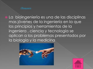 Bioingeniería



   La bioingeniería es una de las disciplinas
    mas jóvenes de la ingeniería en la que
    los principios y herramientas de la
    ingeniera , ciencia y tecnología se
    aplican a los problemas presentados por
    la biología y la medicina
 