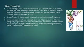 Biotecnologia
 La biotecnología es un área multidisciplinaria, que emplea la biología, química y
procesos, con gran uso en agricultura, farmacia, ciencia de los alimentos, ciencias
forestales y medicina. Probablemente el primero que usó este término fue el
ingeniero húngaro Karl Ereky, en 1919.
 Una definición de biotecnología aceptada internacionalmente es la siguiente:
 La biotecnología se refiere a toda aplicación tecnológica que utilice sistemas
biológicos y organismos vivos o sus derivados para la creación o modificación de
productos o procesos para usos específicos (Convention on Biological Diversity,
Article 2. Use of Terms, United Nations. 1992
 