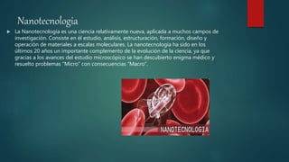 Nanotecnologia
 La Nanotecnología es una ciencia relativamente nueva, aplicada a muchos campos de
investigación. Consiste en él estudio, análisis, estructuración, formación, diseño y
operación de materiales a escalas moleculares. La nanotecnología ha sido en los
últimos 20 años un importante complemento de la evolución de la ciencia, ya que
gracias a los avances del estudio microscópico se han descubierto enigma médico y
resuelto problemas “Micro” con consecuencias “Macro“.
 