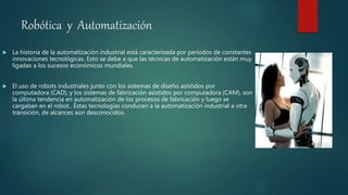 Robótica y Automatización
 La historia de la automatización industrial está caracterizada por períodos de constantes
innovaciones tecnológicas. Esto se debe a que las técnicas de automatización están muy
ligadas a los sucesos económicos mundiales.
 El uso de robots industriales junto con los sistemas de diseño asistidos por
computadora (CAD), y los sistemas de fabricación asistidos por computadora (CAM), son
la última tendencia en automatización de los procesos de fabricación y luego se
cargaban en el robot.. Éstas tecnologías conducen a la automatización industrial a otra
transición, de alcances aún desconocidos.
 