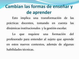 Cambian las formas de enseñar y
de aprender
Esto implica una transformación de las
prácticas docentes, tomando en cuenta las
dinámicas institucionales y la gestión escolar.
Lo que requiere una formación del
profesorado para entender al sujeto que aprende
en estos nuevos contextos, además de algunas
habilidades técnicas.
 