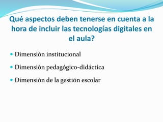 Qué aspectos deben tenerse en cuenta a la
hora de incluir las tecnologías digitales en
el aula?
 Dimensión institucional
 Dimensión pedagógico-didáctica
 Dimensión de la gestión escolar
 