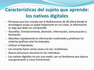 Características del sujeto que aprende:
los nativos digitales
• Personas que han crecido con la Red(menores de 30 años) donde lo
tecnológico ocupa un papel importante en sus vidas, la información
es algo que debe ser compartido
• Tecnofilia. Entretenimiento, diversión, información, comunicación y
formación.
• Absorben rápidamente la información multimedia y prefieren los
sistemas gráficos ante los textuales.
• Utilizan el hipertexto.
• Les encanta hacer varias cosas a la vez: multitareas.
• Nueva estructura neuronal en los individuos.
• Los nativos digitales no son una moda, son un fenómeno que abarca
una generación y crece firmemente.
 
