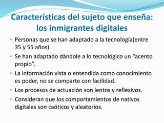Características del sujeto que enseña:
los inmigrantes digitales
• Personas que se han adaptado a la tecnología(entre
35 y 55 años).
• Se han adaptado dándole a lo tecnológico un “acento
propio”.
• La información vista o entendida como conocimiento
es poder, no se comparte con facilidad.
• Los procesos de actuación son lentos y reflexivos.
• Consideran que los comportamientos de nativos
digitales son caóticos y aleatorios.
 