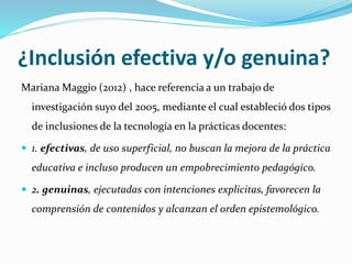 ¿Inclusión efectiva y/o genuina?
Mariana Maggio (2012) , hace referencia a un trabajo de
investigación suyo del 2005, mediante el cual estableció dos tipos
de inclusiones de la tecnología en la prácticas docentes:
 1. efectivas, de uso superficial, no buscan la mejora de la práctica
educativa e incluso producen un empobrecimiento pedagógico.
 2. genuinas, ejecutadas con intenciones explicitas, favorecen la
comprensión de contenidos y alcanzan el orden epistemológico.
 
