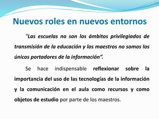 Nuevos roles en nuevos entornos
“Las escuelas no son los ámbitos privilegiados de
transmisión de la educación y los maestros no somos los
únicos portadores de la información”.
Se hace indispensable reflexionar sobre la
importancia del uso de las tecnologías de la información
y la comunicación en el aula como recursos y como
objetos de estudio por parte de los maestros.
 