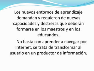 Los nuevos entornos de aprendizaje
demandan y requieren de nuevas
capacidades y destrezas que deberán
formarse en los maestros y en los
educandos.
No basta con aprender a navegar por
Internet, se trata de transformar al
usuario en un productor de información.
 
