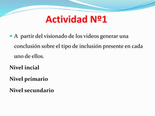 Actividad Nº1
 A partir del visionado de los videos generar una
conclusión sobre el tipo de inclusión presente en cada
uno de ellos.
Nivel incial
Nivel primario
Nivel secundario
 