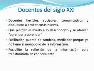 • Docentes flexibles, sociables, comunicativos y
dispuestos a probar cosas nuevas.
• Que pierdan el miedo a lo desconocido y se atrevan
“aprender a aprender”
• Facilitador, puente de cambios, mediador porque ya
no tiene el monopolio de la información.
• Posibilite la reflexión de la información para
transformarla en conocimiento.
 