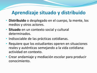 Aprendizaje situado y distribuido
• Distribuido o desplegado en el cuerpo, la mente, los
medios y otros actores.
• Situado en un contexto social y cultural
determinados.
• Indisociable de las prácticas cotidianas.
• Requiere que los estudiantes operen en situaciones
reales y auténticas semejando a la vida cotidiana:
actividad en contexto.
• Crear andamiaje y mediación escolar para producir
conocimiento.
 