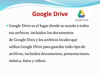 Google Drive
 Google Drive es el lugar donde se accede a todos
tus archivos, incluidos los documentos
de Google Docs y los archivos locales que
utiliza Google Drive para guardar todo tipo de
archivos, incluidos documentos, presentaciones,
música, fotos y vídeos.
 