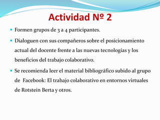 Actividad Nº 2
 Formen grupos de 3 a 4 participantes.
 Dialoguen con sus compañeros sobre el posicionamiento
actual del docente frente a las nuevas tecnologías y los
beneficios del trabajo colaborativo.
 Se recomienda leer el material bibliográfico subido al grupo
de Facebook: El trabajo colaborativo en entornos virtuales
de Rotstein Berta y otros.
 
