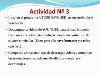 Actividad Nº 3
 Instalen el programa A TUBE CATCHER en sus netbooks o
notebooks.
 Descarguen 2 videos de YOU TUBE para utilizarlos como
recursos en su clase, teniendo en cuenta un contenido de
su área curricular. (Usan para ello savefrom.net y a tube
catcher).
 Comparen ambas maneras de descargar videos y comentan
las prestaciones de cada una de ellas, sus ventajas y
desventajas.
 