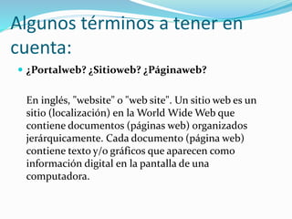 Algunos términos a tener en
cuenta:
 ¿Portalweb? ¿Sitioweb? ¿Páginaweb?
En inglés, "website" o "web site". Un sitio web es un
sitio (localización) en la World Wide Web que
contiene documentos (páginas web) organizados
jerárquicamente. Cada documento (página web)
contiene texto y/o gráficos que aparecen como
información digital en la pantalla de una
computadora.
 