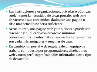  Las instituciones y organizaciones, privadas o públicas,
suelen tener la necesidad de crear portales web para
dar acceso a sus contenidos, dado que una página o
sitio más sencillo no sería suficiente.
 Actualmente, una página web y un sitio web puede ser
diseñado y publicado con escasos o mínimos
conocimientos de informática, ya que las herramientas
son cada más amigables y sencillas de usar.
 En cambio, un portal web requiere de un equipo de
trabajo, compuesto por programadores, diseñadores
web y otros perfiles profesionales orientados a este tipo
de desarrollo.
 