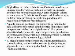 Digitalizar es traducir la información (en forma de texto,
imagen, sonido, video, otros) a un formato que puedan
entender los microprocesadores, y éstos manejan valores
en unos y ceros. Si la información está codificada con 1 y 0,
podrá ser interpretada y decodificada por diferentes
recursos informáticos y tecnológicos.
 Aquella persona que tenga conocimientos y habilidades
para utilizar esos recursos con diferentes finalidades, será
una persona "alfabetizada digitalmente". Una persona
alfabetizada digitalmente tiene competencias para buscar,
encontrar, gestionar, organizar, entender, evaluar y analizar
información utilizando tecnología digital.
 Si alguien tiene competencias analógicas, tecnológicas,
comunicativas, audiovisuales, sociales (todas juntas, o
algunas de ellas), estaremos hablando de una persona
"multialfabetizada".
 