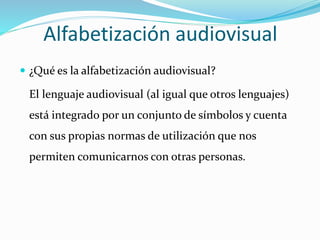 Alfabetización audiovisual
 ¿Qué es la alfabetización audiovisual?
El lenguaje audiovisual (al igual que otros lenguajes)
está integrado por un conjunto de símbolos y cuenta
con sus propias normas de utilización que nos
permiten comunicarnos con otras personas.
 