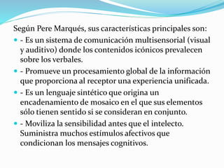 Según Pere Marqués, sus características principales son:
 - Es un sistema de comunicación multisensorial (visual
y auditivo) donde los contenidos icónicos prevalecen
sobre los verbales.
 - Promueve un procesamiento global de la información
que proporciona al receptor una experiencia unificada.
 - Es un lenguaje sintético que origina un
encadenamiento de mosaico en el que sus elementos
sólo tienen sentido si se consideran en conjunto.
 - Moviliza la sensibilidad antes que el intelecto.
Suministra muchos estímulos afectivos que
condicionan los mensajes cognitivos.
 
