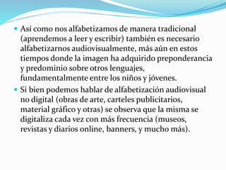  Así como nos alfabetizamos de manera tradicional
(aprendemos a leer y escribir) también es necesario
alfabetizarnos audiovisualmente, más aún en estos
tiempos donde la imagen ha adquirido preponderancia
y predominio sobre otros lenguajes,
fundamentalmente entre los niños y jóvenes.
 Si bien podemos hablar de alfabetización audiovisual
no digital (obras de arte, carteles publicitarios,
material gráfico y otras) se observa que la misma se
digitaliza cada vez con más frecuencia (museos,
revistas y diarios online, banners, y mucho más).
 