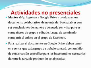Actividades no presenciales
 Martes 16/5: Ingresen a Google Drive y produzcan un
documento colaborativo de no más de 800 palabras con
sus conclusiones de manera que pueda ser visto por sus
compañeros de grupo y editado. Luego de terminado
compartir el enlace en el grupo de Facebook.
 Para realizar el documento en Google Drive deben tener
en cuenta que cada grupo de trabajo contará, con un hilo
de conversación específico para los intercambios necesarios
durante la tarea de producción colaborativa.
 