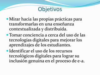 Objetivos
Mirar hacia las propias prácticas para
transformarlas en una enseñanza
contextualizada y distribuida.
Tomar conciencia a cerca del uso de las
tecnologías digitales para mejorar los
aprendizajes de los estudiantes.
Identificar el uso de los recursos
tecnológicos digitales para lograr su
inclusión genuina en el proceso de e-a.
 