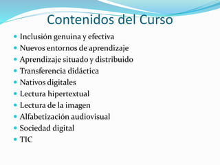 Contenidos del Curso
 Inclusión genuina y efectiva
 Nuevos entornos de aprendizaje
 Aprendizaje situado y distribuido
 Transferencia didáctica
 Nativos digitales
 Lectura hipertextual
 Lectura de la imagen
 Alfabetización audiovisual
 Sociedad digital
 TIC
 
