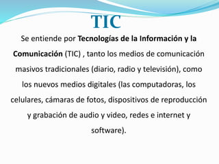 Se entiende por Tecnologías de la Información y la
Comunicación (TIC) , tanto los medios de comunicación
masivos tradicionales (diario, radio y televisión), como
los nuevos medios digitales (las computadoras, los
celulares, cámaras de fotos, dispositivos de reproducción
y grabación de audio y video, redes e internet y
software).
TIC
 