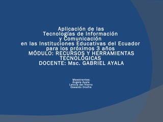   Aplicación de las  Tecnologías de Información  y Comunicación  en las Instituciones Educativas del Ecuador  para los próximos 3 años  MÓDULO: RECURSOS Y HERRAMIENTAS TECNOLÓGICAS  DOCENTE: Msc. GABRIEL AYALA Maestrantes:  Ángela Ayala  Leticia del Hierro  Oswaldo Onofre    