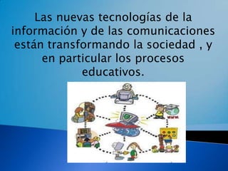 Las nuevas tecnologías de la información y de las comunicaciones están transformando la sociedad , y en particular los procesos educativos. 