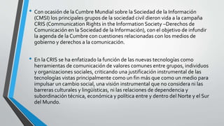 • Con ocasión de la Cumbre Mundial sobre la Sociedad de la Información
(CMSI) los principales grupos de la sociedad civil dieron vida a la campaña
CRIS (Communication Rights in the Information Society –Derechos de
Comunicación en la Sociedad de la Información), con el objetivo de infundir
la agenda de la Cumbre con cuestiones relacionadas con los medios de
gobierno y derechos a la comunicación.
• En la CRIS se ha enfatizado la función de las nuevas tecnologías como
herramientas de comunicación de valores comunes entre grupos, individuos
y organizaciones sociales, criticando una justificación instrumental de las
tecnologías vistas principalmente como un fin más que como un medio para
impulsar un cambio social, una visión instrumental que no considera ni las
barreras culturales y lingüísticas, ni las relaciones de dependencia y
subordinación técnica, económica y política entre y dentro del Norte y el Sur
del Mundo.
 