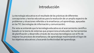 Introducción
La tecnología educativa es el resultado de las prácticas de diferentes
concepciones y teorías educativas para la resolución de un amplio espectro de
problemas y situaciones referidos a la enseñanza y el aprendizaje, apoyadas
en lasTIC (tecnologías de información y comunicación).
Por esta se entiende que la tecnología educativa es el acercamiento científico
basado en la teoría de sistemas que proporciona al educador las herramientas
de planificación y desarrollo a través de recursos tecnológicos con el fin de
mejorar los procesos de enseñanza y de aprendizaje maximizando el logro de
los objetivos educativos y buscando la efectividad del aprendizaje.
 