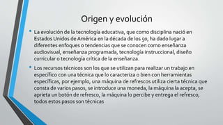 Origen y evolución
• La evolución de la tecnología educativa, que como disciplina nació en
Estados Unidos de América en la década de los 50, ha dado lugar a
diferentes enfoques o tendencias que se conocen como enseñanza
audiovisual, enseñanza programada, tecnología instruccional, diseño
curricular o tecnología crítica de la enseñanza.
• Los recursos técnicos son los que se utilizan para realizar un trabajo en
específico con una técnica que lo caracteriza o bien con herramientas
específicas, por ejemplo, una máquina de refrescos utiliza cierta técnica que
consta de varios pasos, se introduce una moneda, la máquina la acepta, se
aprieta un botón de refresco, la máquina lo percibe y entrega el refresco,
todos estos pasos son técnicas
 
