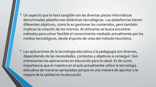 • Un aspecto que lo hace tangible son las diversas piezas informáticas
denominadas plataformas didácticas tecnológicas. Las plataformas tienen
diferentes objetivos, como lo es gestionar los contenidos, pero también
implican la creación de los mismos. Al utilizarlas se busca encontrar
métodos para volver factible el conocimiento mediado actualmente por los
medios tecnológicos, desde el punto de vista del método heurístico.
• Las aplicaciones de la tecnología educativa a la pedagogía son diversas,
dependiendo de las necesidades, contextos y objetivos a conseguir. Son
interesantes las aplicaciones en educación para la salud. Es de suma
importancia que el maestro en el aula actualmente utilice la tecnología
educativa de maneras apropiadas porque es una manera de apuntar a la
mejora de la calidad en la educación
 