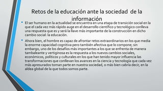 Retos de la educación ante la sociedad de la
información
• El ser humano en la actualidad se encuentra en una etapa de transición social en la
que el cada vez más rápido auge en el desarrollo científico y tecnológico conlleva
una respuesta que es y será la llave más importante de la construcción en dicho
cambio social: la educación.
• Ahora bien, el hombre es capaz de afrontar retos extraordinarios en los que media
la enorme capacidad cognitiva pero también afectiva que lo compone; sin
embargo, uno de los desafíos más importantes a los que se enfrenta de manera
tambaleante y vertiginosa es la respuesta a los nuevos cambios sociales,
económicos, políticos y culturales en los que han tenido mayor influencia las
transformaciones que conllevan los avances en la ciencia y tecnología que cada vez
más apresurados toman parte en nuestra sociedad, o más bien cabría decir, en la
aldea global de la que todos somos parte.
 