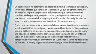 • En este sentido, no solamente se habla del binomio tecnología-educación,
sino de sus efectos que tendrá en la sociedad, ya que de otra manera, no
alcanzaría a lograr o ser parte del enfoque en el que se desenvuelve el
hombre desde que nace, un grupo social que le permite interactuar y
manifestar cada uno de los rasgos que lo diferencian de cualquier otro ser
vivo, como son la comunicación, los valores, la trascendencia, etc.
• Por lo tanto, es imperante la necesidad de aproximar la cultura humanista y
la cultura científico tecnológica, ya que sólo así habrá una verdadera visión
integral del hecho en sí; es decir, la única manera en la que se puede lograr
una conciencia del fenómeno tecnológico será vincularlo con un enfoque
social en el que el ser humano quien es el componente de valores,
perspectivas y visiones, es el que tiene en sus manos la toma de decisiones
de manera racional y objetiva de los rumbos que tomará dicho fenómeno
 