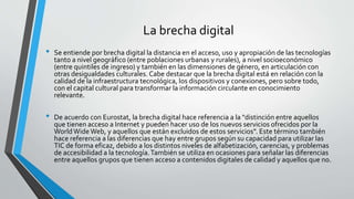 La brecha digital
• Se entiende por brecha digital la distancia en el acceso, uso y apropiación de las tecnologías
tanto a nivel geográfico (entre poblaciones urbanas y rurales), a nivel socioeconómico
(entre quintiles de ingreso) y también en las dimensiones de género, en articulación con
otras desigualdades culturales. Cabe destacar que la brecha digital está en relación con la
calidad de la infraestructura tecnológica, los dispositivos y conexiones, pero sobre todo,
con el capital cultural para transformar la información circulante en conocimiento
relevante.
• De acuerdo con Eurostat, la brecha digital hace referencia a la "distinción entre aquellos
que tienen acceso a Internet y pueden hacer uso de los nuevos servicios ofrecidos por la
WorldWideWeb, y aquellos que están excluidos de estos servicios". Este término también
hace referencia a las diferencias que hay entre grupos según su capacidad para utilizar las
TIC de forma eficaz, debido a los distintos niveles de alfabetización, carencias, y problemas
de accesibilidad a la tecnología.También se utiliza en ocasiones para señalar las diferencias
entre aquellos grupos que tienen acceso a contenidos digitales de calidad y aquellos que no.
 